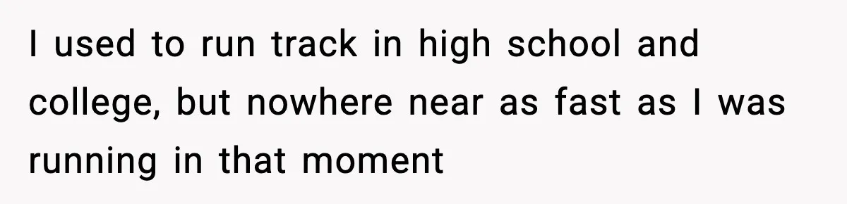 I used to run track in high school and college, but nowhere near as fast as I was running in that moment
