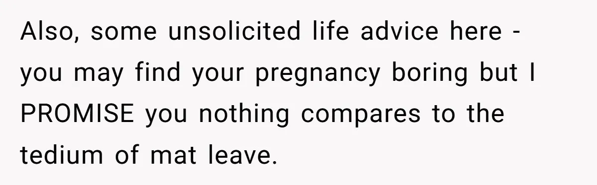 Also, some unsolicited life advice here - you may find your pregnancy boring but I PROMISE you nothing compares to the tedium of mat leave.