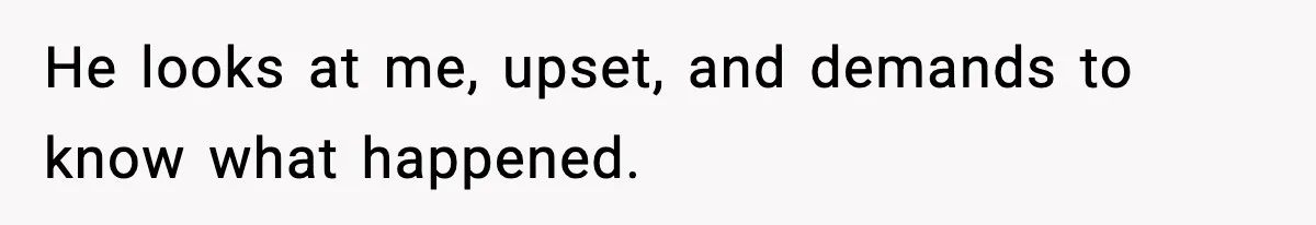 He looks at me, upset, and demands to know what happened.