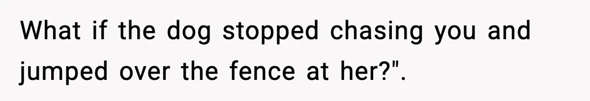 What if the dog stopped chasing you and jumped over the fence at her?".