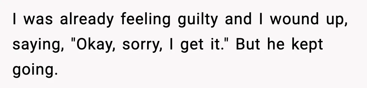 I was already feeling guilty and I wound up, saying, "Okay, sorry, I get it." But he kept going.