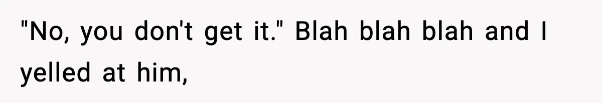 "No, you don't get it." Blah blah blah and I yelled at him,