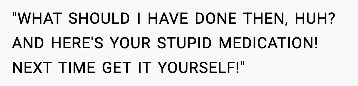 "WHAT SHOULD I HAVE DONE THEN, HUH? AND HERE'S YOUR STUPID MEDICATION! NEXT TIME GET IT YOURSELF!"