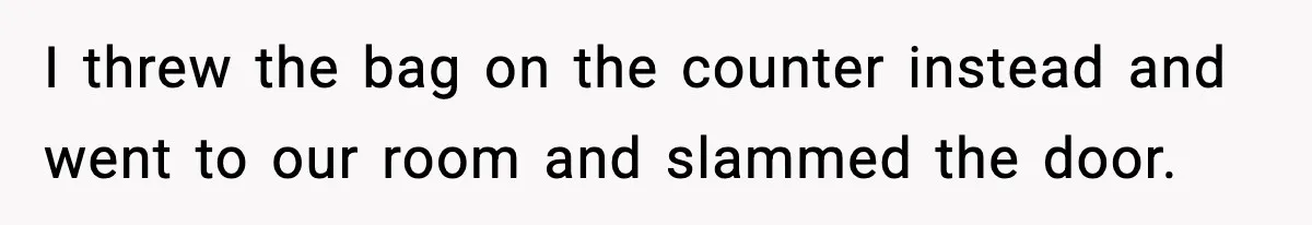 I threw the bag on the counter instead and went to our room and slammed the door.