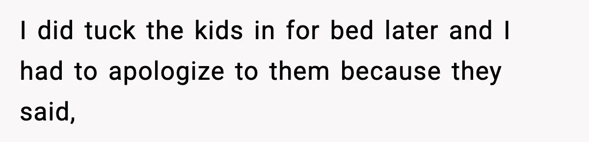 I did tuck the kids in for bed later and I had to apologize to them because they said,