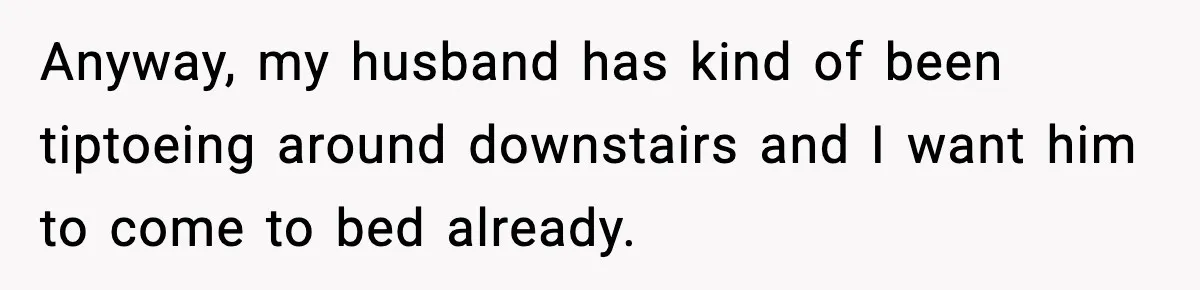 Anyway, my husband has kind of been tiptoeing around downstairs and I want him to come to bed already.