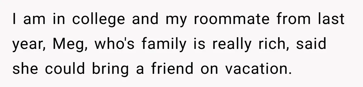 I am in college and my roommate from last year, Meg, who's family is really rich, said she could bring a friend on vacation.
