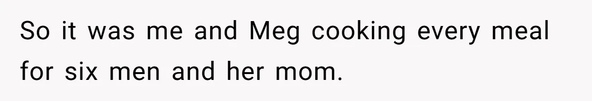 So it was me and Meg cooking every meal for six men and her mom.