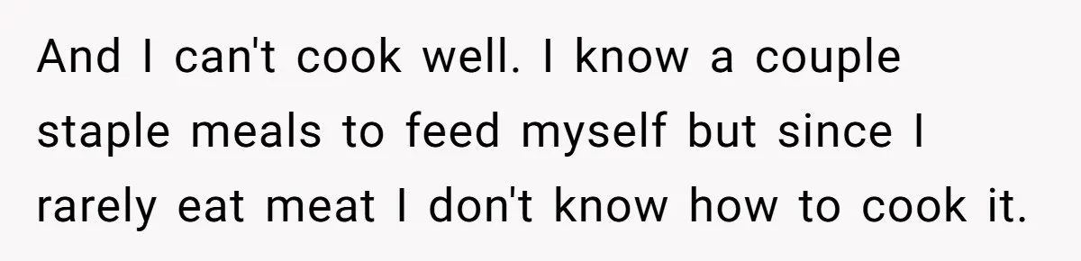 And I can't cook well. I know a couple staple meals to feed myself but since I rarely eat meat I don't know how to cook it.