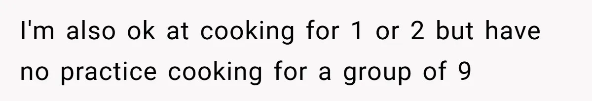 I'm also ok at cooking for 1 or 2 but have no practice cooking for a group of 9