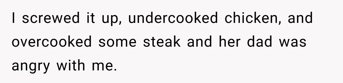 I screwed it up, undercooked chicken, and overcooked some steak and her dad was angry with me.