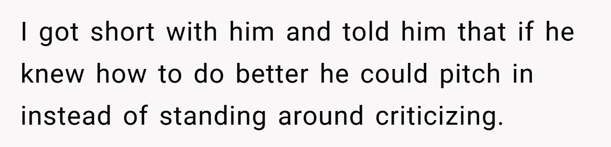 I got short with him and told him that if he knew how to do better he could pitch in instead of standing around criticizing.