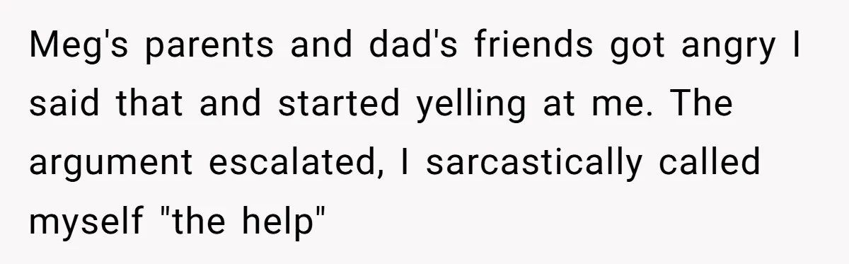 Meg's parents and dad's friends got angry I said that and started yelling at me. The argument escalated, I sarcastically called myself "the help"