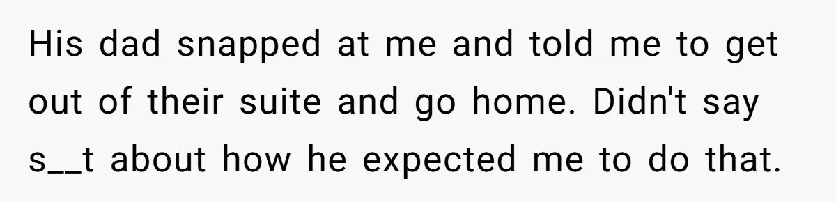 His dad snapped at me and told me to get out of their suite and go home. Didn't say s__t about how he expected me to do that.