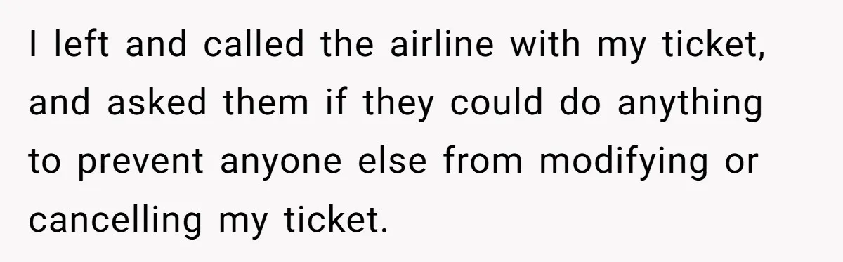 I left and called the airline with my ticket, and asked them if they could do anything to prevent anyone else from modifying or cancelling my ticket.