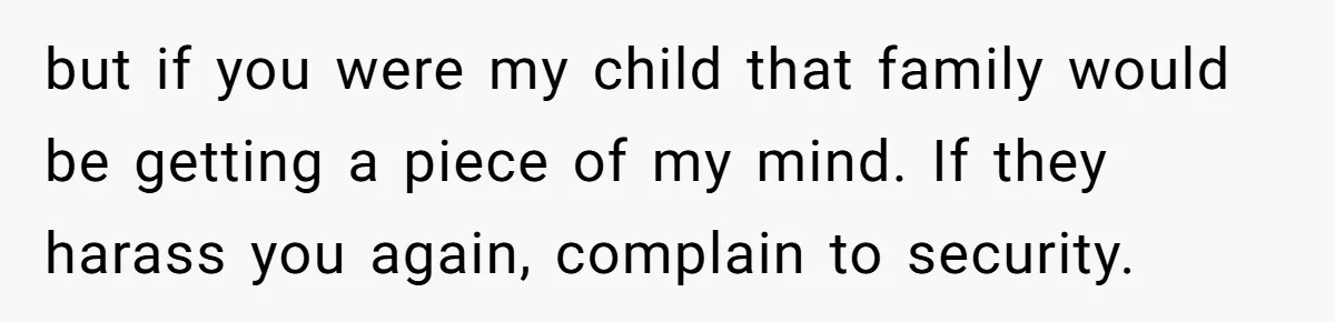 but if you were my child that family would be getting a piece of my mind. If they harass you again, complain to security.