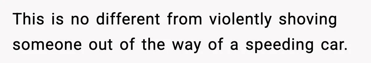 This is no different from violently shoving someone out of the way of a speeding car.