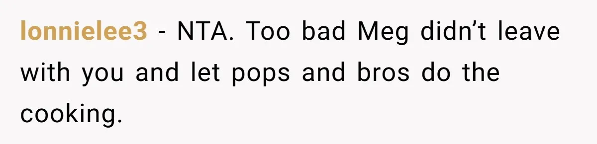 lonnielee3 − NTA. Too bad Meg didn’t leave with you and let pops and bros do the cooking.