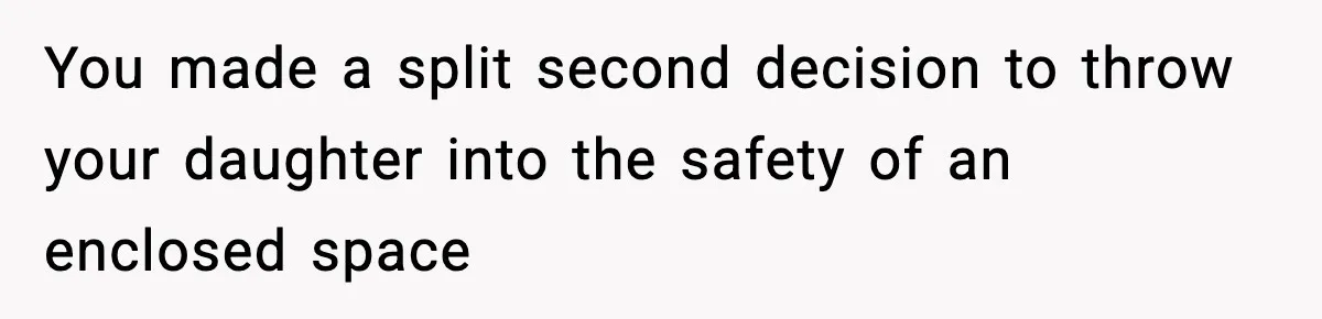 You made a split second decision to throw your daughter into the safety of an enclosed space