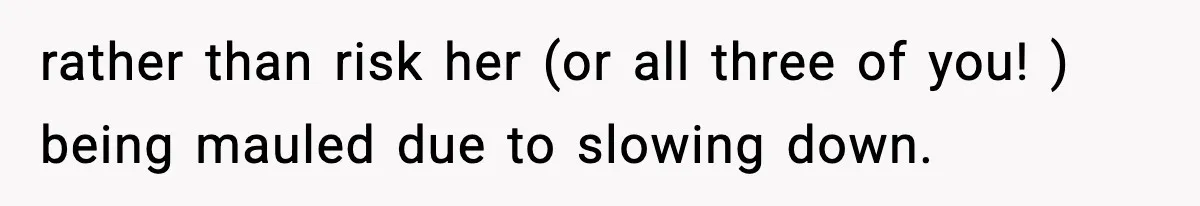 rather than risk her (or all three of you! ) being mauled due to slowing down.