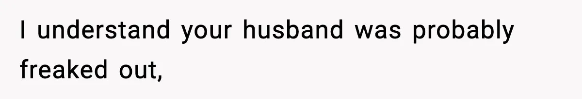 I understand your husband was probably freaked out,