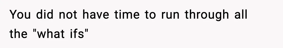 You did not have time to run through all the "what ifs"