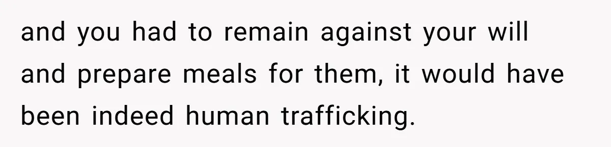 and you had to remain against your will and prepare meals for them, it would have been indeed human trafficking.
