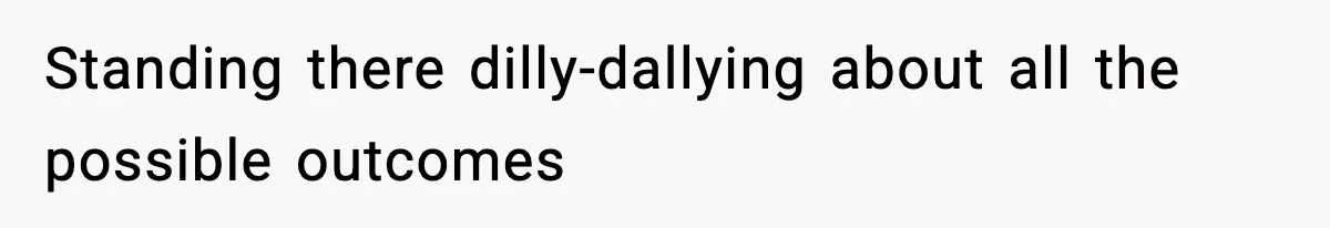 Standing there dilly-dallying about all the possible outcomes