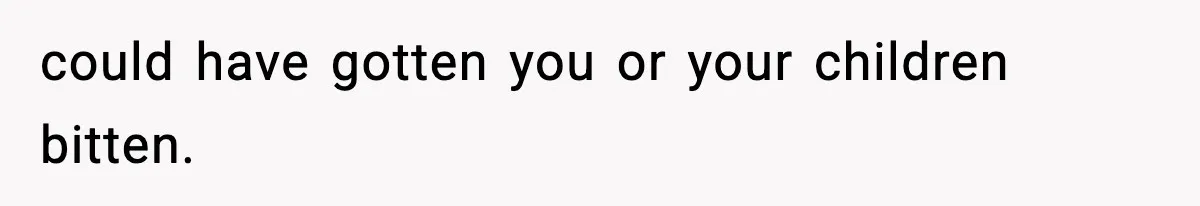 could have gotten you or your children bitten.