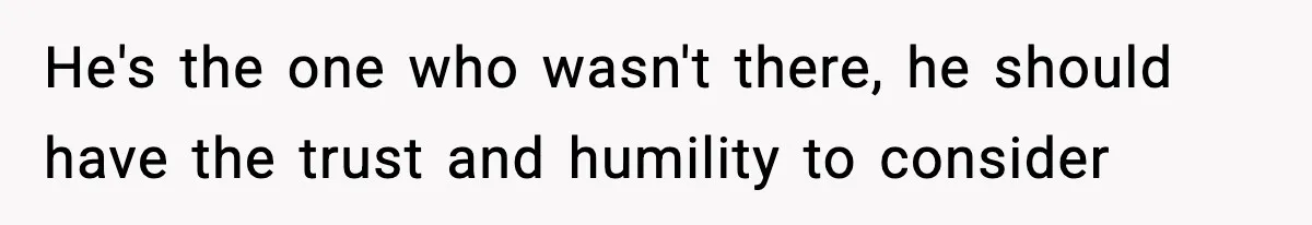 He's the one who wasn't there, he should have the trust and humility to consider