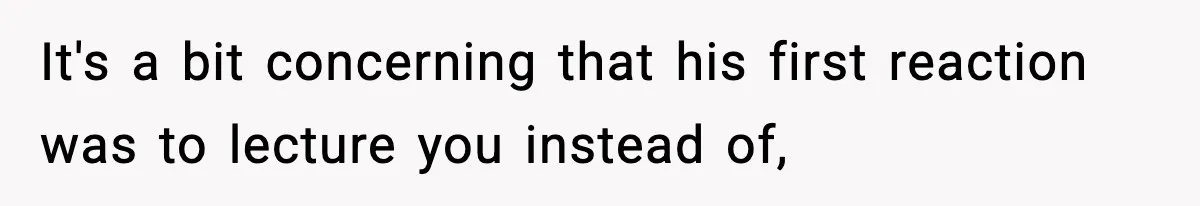 It's a bit concerning that his first reaction was to lecture you instead of,