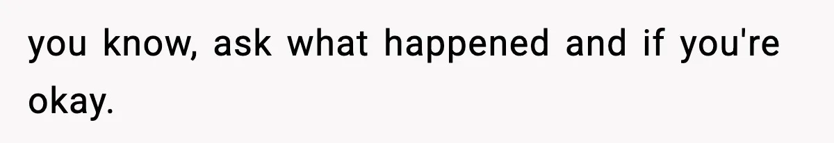 you know, ask what happened and if you're okay.