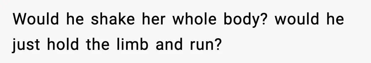 Would he shake her whole body? would he just hold the limb and run?