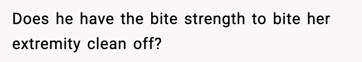 Does he have the bite strength to bite her extremity clean off?