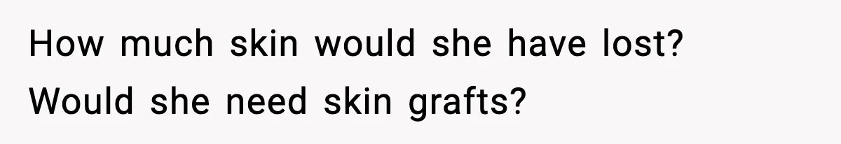 How much skin would she have lost? Would she need skin grafts?