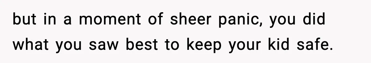 but in a moment of sheer panic, you did what you saw best to keep your kid safe.