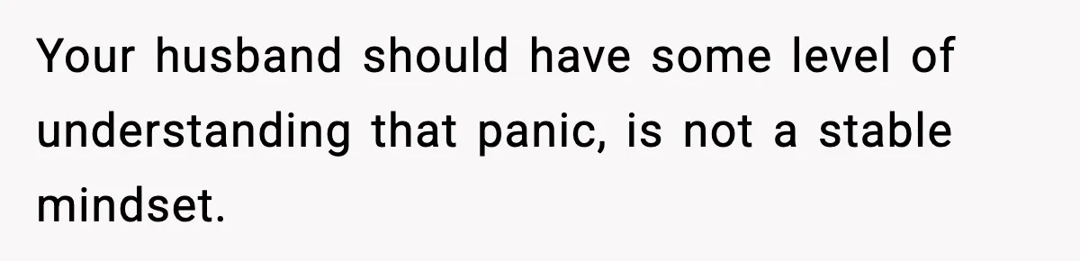 Your husband should have some level of understanding that panic, is not a stable mindset.