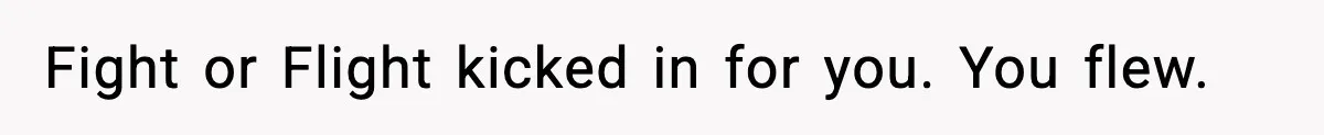 Fight or Flight kicked in for you. You flew.