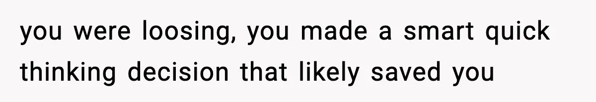 you were loosing, you made a smart quick thinking decision that likely saved you