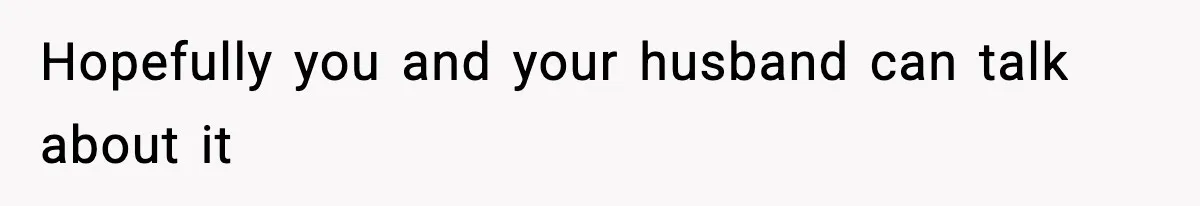 Hopefully you and your husband can talk about it
