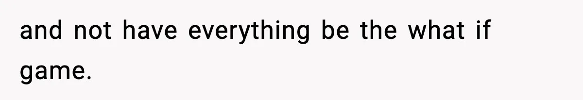 and not have everything be the what if game.