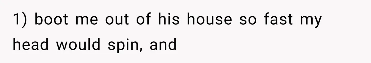 1) boot me out of his house so fast my head would spin, and