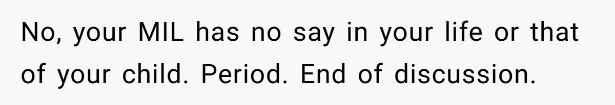 No, your MIL has no say in your life or that of your child. Period. End of discussion.