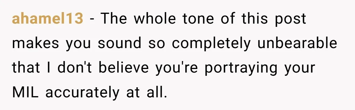 ahamel13 − The whole tone of this post makes you sound so completely unbearable that I don't believe you're portraying your MIL accurately at all.