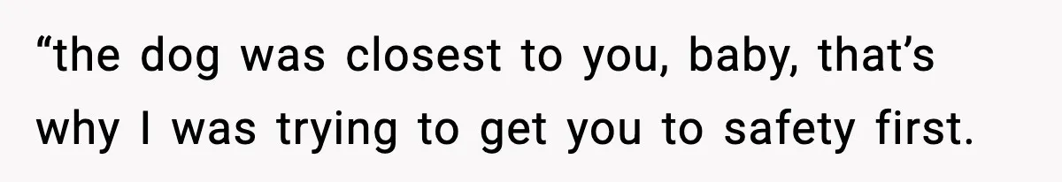 “the dog was closest to you, baby, that’s why I was trying to get you to safety first.