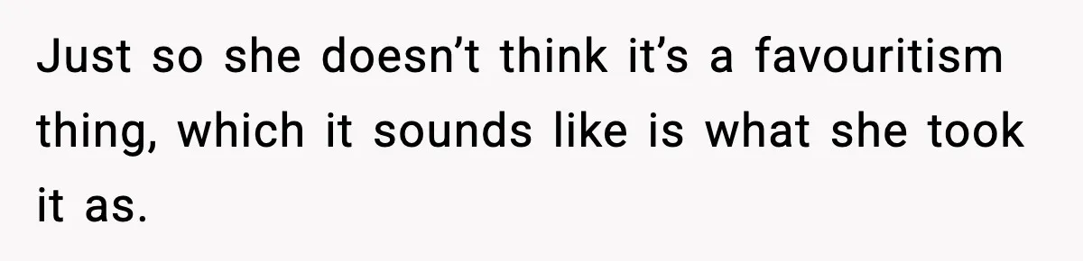 Just so she doesn’t think it’s a favouritism thing, which it sounds like is what she took it as.