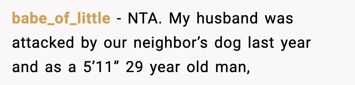babe_of_little − NTA. My husband was attacked by our neighbor’s dog last year and as a 5’11” 29 year old man,
