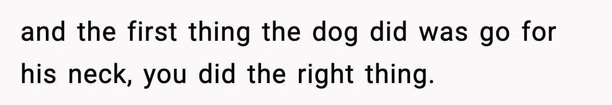 and the first thing the dog did was go for his neck, you did the right thing.