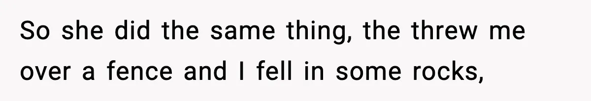 So she did the same thing, the threw me over a fence and I fell in some rocks,