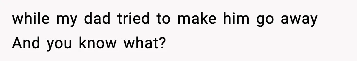 while my dad tried to make him go away And you know what?